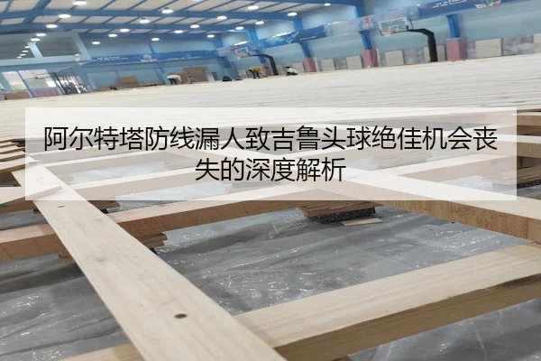 阿尔特塔防线漏人致吉鲁头球绝佳机会丧失的深度解析